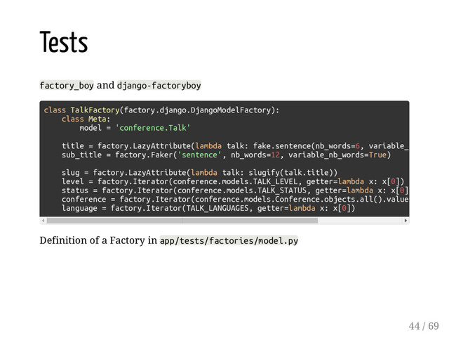 Tests
factory_boy and django-factoryboy
Definition of a Factory in app/tests/factories/model.py
class TalkFactory(factory.django.DjangoModelFactory):
class Meta:
model = 'conference.Talk'
title = factory.LazyAttribute(lambda talk: fake.sentence(nb_words=6, variable_
sub_title = factory.Faker('sentence', nb_words=12, variable_nb_words=True)
slug = factory.LazyAttribute(lambda talk: slugify(talk.title))
level = factory.Iterator(conference.models.TALK_LEVEL, getter=lambda x: x[0])
status = factory.Iterator(conference.models.TALK_STATUS, getter=lambda x: x[0]
conference = factory.Iterator(conference.models.Conference.objects.all().value
language = factory.Iterator(TALK_LANGUAGES, getter=lambda x: x[0])
44 / 69
