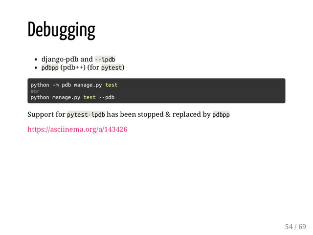 Debugging
django-pdb and --ipdb
pdbpp (pdb++) (for pytest)
python -m pdb manage.py test
#or
python manage.py test --pdb
Support for pytest-ipdb has been stopped & replaced by pdbpp
https://asciinema.org/a/143426
54 / 69
