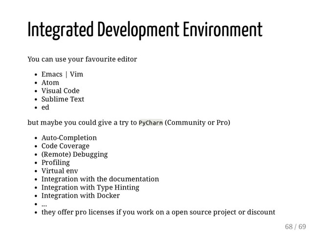 Integrated Development Environment
You can use your favourite editor
Emacs | Vim
Atom
Visual Code
Sublime Text
ed
but maybe you could give a try to PyCharm (Community or Pro)
Auto-Completion
Code Coverage
(Remote) Debugging
Profiling
Virtual env
Integration with the documentation
Integration with Type Hinting
Integration with Docker
...
they offer pro licenses if you work on a open source project or discount
68 / 69

