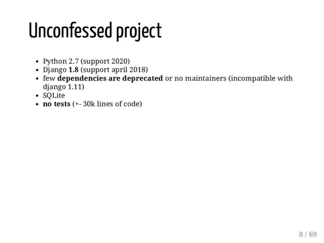 Unconfessed project
Python 2.7 (support 2020)
Django 1.8 (support april 2018)
few dependencies are deprecated or no maintainers (incompatible with
django 1.11)
SQLite
no tests (+- 30k lines of code)
8 / 69
