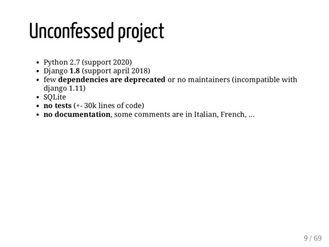 Unconfessed project
Python 2.7 (support 2020)
Django 1.8 (support april 2018)
few dependencies are deprecated or no maintainers (incompatible with
django 1.11)
SQLite
no tests (+- 30k lines of code)
no documentation, some comments are in Italian, French, ...
9 / 69
