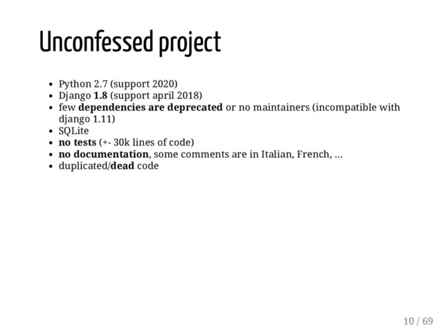 Unconfessed project
Python 2.7 (support 2020)
Django 1.8 (support april 2018)
few dependencies are deprecated or no maintainers (incompatible with
django 1.11)
SQLite
no tests (+- 30k lines of code)
no documentation, some comments are in Italian, French, ...
duplicated/dead code
10 / 69
