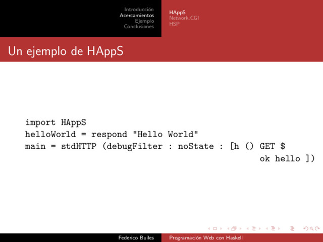 Introducci´
on
Acercamientos
Ejemplo
Conclusiones
HAppS
Network.CGI
HSP
Un ejemplo de HAppS
import HAppS
helloWorld = respond "Hello World"
main = stdHTTP (debugFilter : noState : [h () GET $
ok hello ])
Federico Builes Programaci´
on Web con Haskell
