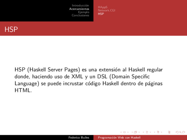Introducci´
on
Acercamientos
Ejemplo
Conclusiones
HAppS
Network.CGI
HSP
HSP
HSP (Haskell Server Pages) es una extensi´
on al Haskell regular
donde, haciendo uso de XML y un DSL (Domain Speciﬁc
Language) se puede incrustar c´
odigo Haskell dentro de p´
aginas
HTML.
Federico Builes Programaci´
on Web con Haskell
