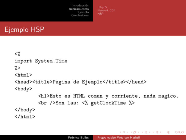 Introducci´
on
Acercamientos
Ejemplo
Conclusiones
HAppS
Network.CGI
HSP
Ejemplo HSP
<%
import System.Time
%>

Pagina de Ejemplo

<h1>Esto es HTML comun y corriente, nada magico.
<br>Son las: <% getClockTime %>


Federico Builes Programaci´
on Web con Haskell
</h1>