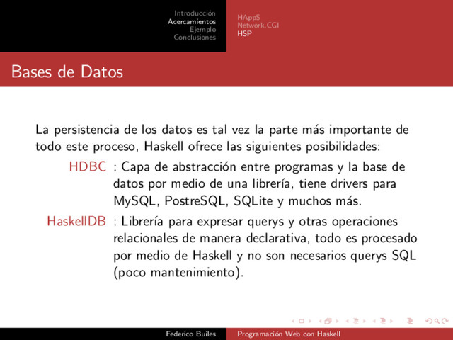 Introducci´
on
Acercamientos
Ejemplo
Conclusiones
HAppS
Network.CGI
HSP
Bases de Datos
La persistencia de los datos es tal vez la parte m´
as importante de
todo este proceso, Haskell ofrece las siguientes posibilidades:
HDBC : Capa de abstracci´
on entre programas y la base de
datos por medio de una librer´
ıa, tiene drivers para
MySQL, PostreSQL, SQLite y muchos m´
as.
HaskellDB : Librer´
ıa para expresar querys y otras operaciones
relacionales de manera declarativa, todo es procesado
por medio de Haskell y no son necesarios querys SQL
(poco mantenimiento).
Federico Builes Programaci´
on Web con Haskell
