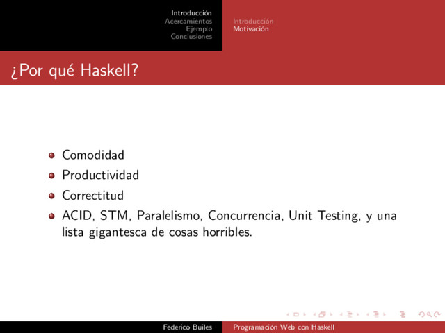 Introducci´
on
Acercamientos
Ejemplo
Conclusiones
Introducci´
on
Motivaci´
on
¿Por qu´
e Haskell?
Comodidad
Productividad
Correctitud
ACID, STM, Paralelismo, Concurrencia, Unit Testing, y una
lista gigantesca de cosas horribles.
Federico Builes Programaci´
on Web con Haskell

