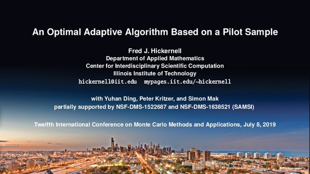 An Optimal Adaptive Algorithm Based on a Pilot Sample
Fred J. Hickernell
Department of Applied Mathematics
Center for Interdisciplinary Scientiﬁc Computation
Illinois Institute of Technology
hickernell@iit.edu mypages.iit.edu/~hickernell
with Yuhan Ding, Peter Kritzer, and Simon Mak
partially supported by NSF-DMS-1522687 and NSF-DMS-1638521 (SAMSI)
Twelfth International Conference on Monte Carlo Methods and Applications, July 8, 2019
