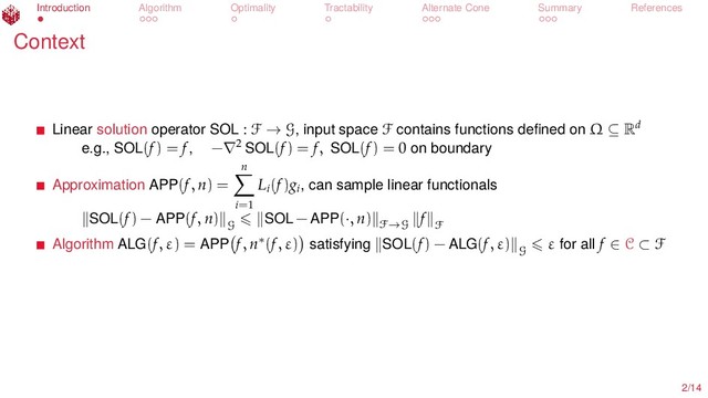 Introduction Algorithm Optimality Tractability Alternate Cone Summary References
Context
Linear solution operator SOL : F → G, input space F contains functions deﬁned on Ω ⊆ Rd
e.g., SOL(f) = f, −∇2 SOL(f) = f, SOL(f) = 0 on boundary
Approximation APP(f, n) =
n
i=1
Li
(f)gi
, can sample linear functionals
SOL(f) − APP(f, n)
G
SOL − APP(·, n) F→G
f
F
Algorithm ALG(f, ε) = APP f, n∗(f, ε) satisfying SOL(f) − ALG(f, ε)
G
ε for all f ∈ C ⊂ F
2/14
