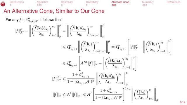 Introduction Algorithm Optimality Tractability Alternate Cone Summary References
An Alternative Cone, Similar to Our Cone
For any f ∈ Cλ,ζ,A
it follows that
f ρ
F
−
f(ki
)ζki
λki
n1
i=1
ρ
ρ
=
f(ki
)ζki
λki
∞
i=n1
+1
ρ
ρ
ζρ
kn1+1
f(ki
)
λki
∞
i=n1
+1
ρ
ρ
= ζρ
kn1+1

 f ρ
F
−
f(ki
)
λki
n1
i=1
ρ
ρ


ζρ
kn1+1

A ρ f ρ
F
−
f(ki
)ζki
λki
n1
i=1
ρ
ρ


f ρ
F
1 + ζρ
kn1+1
1 − (ζkn1+1
A )ρ
f(ki
)ζki
λki
n1
i=1
ρ
ρ
f
F
A f
F
A
1 + ζρ
kn1+1
1 − (ζkn1+1
A )ρ
1/ρ
f(ki
)
λki
n1
i=1 ρ
9/14
