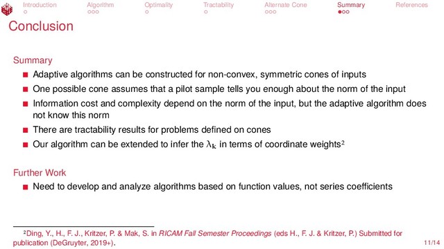 Introduction Algorithm Optimality Tractability Alternate Cone Summary References
Conclusion
Summary
Adaptive algorithms can be constructed for non-convex, symmetric cones of inputs
One possible cone assumes that a pilot sample tells you enough about the norm of the input
Information cost and complexity depend on the norm of the input, but the adaptive algorithm does
not know this norm
There are tractability results for problems deﬁned on cones
Our algorithm can be extended to infer the λk
in terms of coordinate weights
Further Work
Need to develop and analyze algorithms based on function values, not series coeﬃcients
Ding, Y., H., F. J., Kritzer, P. & Mak, S. in RICAM Fall Semester Proceedings (eds H., F. J. & Kritzer, P.) Submitted for
publication (DeGruyter, 2019+). 11/14
