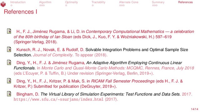 Introduction Algorithm Optimality Tractability Alternate Cone Summary References
References I
H., F. J., Jiménez Rugama, & Li, D. in Contemporary Computational Mathematics — a celebration
of the 80th birthday of Ian Sloan (eds Dick, J., Kuo, F. Y. & Woźniakowski, H.) 597–619
(Springer-Verlag, 2018).
Kunsch, R. J., Novak, E. & Rudolf, D. Solvable Integration Problems and Optimal Sample Size
Selection. Journal of Complexity. To appear (2018).
Ding, Y., H., F. J. & Jiménez Rugama, An Adaptive Algorithm Employing Continuous Linear
Functionals. in Monte Carlo and Quasi-Monte Carlo Methods: MCQMC, Rennes, France, July 2018
(eds L’Ecuyer, P. & Tuﬃn, B.) Under revision (Springer-Verlag, Berlin, 2019+).
Ding, Y., H., F. J., Kritzer, P. & Mak, S. in RICAM Fall Semester Proceedings (eds H., F. J. &
Kritzer, P.) Submitted for publication (DeGruyter, 2019+).
Bingham, D. The Virtual Library of Simulation Experiments: Test Functions and Data Sets. 2017.
https://www.sfu.ca/~ssurjano/index.html (2017).
14/14
