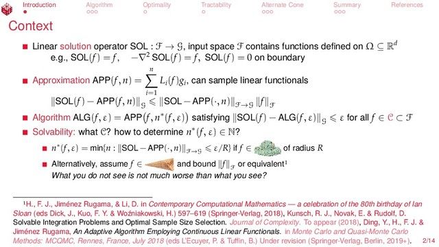 Introduction Algorithm Optimality Tractability Alternate Cone Summary References
Context
Linear solution operator SOL : F → G, input space F contains functions deﬁned on Ω ⊆ Rd
e.g., SOL(f) = f, −∇2 SOL(f) = f, SOL(f) = 0 on boundary
Approximation APP(f, n) =
n
i=1
Li
(f)gi
, can sample linear functionals
SOL(f) − APP(f, n)
G
SOL − APP(·, n) F→G
f
F
Algorithm ALG(f, ε) = APP f, n∗(f, ε) satisfying SOL(f) − ALG(f, ε)
G
ε for all f ∈ C ⊂ F
Solvability: what C? how to determine n∗(f, ε) ∈ N?
n∗(f, ε) = min{n : SOL − APP(·, n)
F→G
ε/R} if f ∈ of radius R
Alternatively, assume f ∈ and bound f
F
or equivalent
What you do not see is not much worse than what you see?
H., F. J., Jiménez Rugama, & Li, D. in Contemporary Computational Mathematics — a celebration of the 80th birthday of Ian
Sloan (eds Dick, J., Kuo, F. Y. & Woźniakowski, H.) 597–619 (Springer-Verlag, 2018), Kunsch, R. J., Novak, E. & Rudolf, D.
Solvable Integration Problems and Optimal Sample Size Selection. Journal of Complexity. To appear (2018), Ding, Y., H., F. J. &
Jiménez Rugama, An Adaptive Algorithm Employing Continuous Linear Functionals. in Monte Carlo and Quasi-Monte Carlo
Methods: MCQMC, Rennes, France, July 2018 (eds L’Ecuyer, P. & Tuﬃn, B.) Under revision (Springer-Verlag, Berlin, 2019+). 2/14
