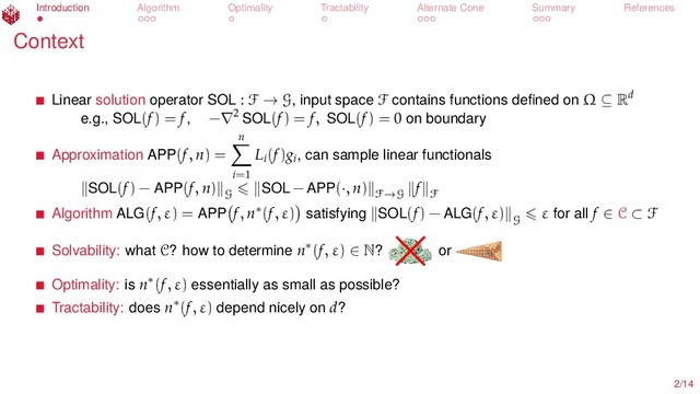 Introduction Algorithm Optimality Tractability Alternate Cone Summary References
Context
Linear solution operator SOL : F → G, input space F contains functions deﬁned on Ω ⊆ Rd
e.g., SOL(f) = f, −∇2 SOL(f) = f, SOL(f) = 0 on boundary
Approximation APP(f, n) =
n
i=1
Li
(f)gi
, can sample linear functionals
SOL(f) − APP(f, n)
G
SOL − APP(·, n) F→G
f
F
Algorithm ALG(f, ε) = APP f, n∗(f, ε) satisfying SOL(f) − ALG(f, ε)
G
ε for all f ∈ C ⊂ F
Solvability: what C? how to determine n∗(f, ε) ∈ N?
×or
Optimality: is n∗(f, ε) essentially as small as possible?
Tractability: does n∗(f, ε) depend nicely on d?
2/14
