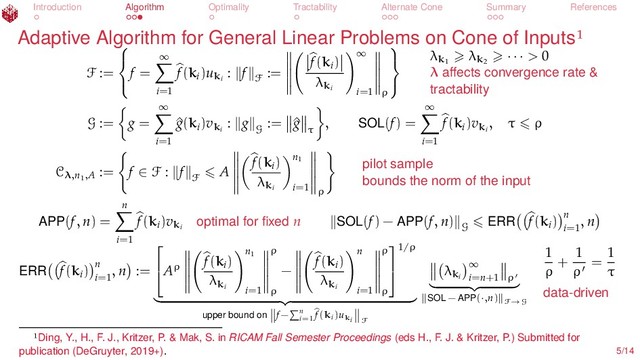 Introduction Algorithm Optimality Tractability Alternate Cone Summary References
Adaptive Algorithm for General Linear Problems on Cone of Inputs
F :=



f =
∞
i=1
f(ki
)uki
: f
F
:=
f(ki
)
λki
∞
i=1 ρ



λk1
λk2
· · · > 0
λ aﬀects convergence rate &
tractability
G := g =
∞
i=1
^
g(ki
)vki
: g
G
:= ^
g
τ
, SOL(f) =
∞
i=1
f(ki
)vki
, τ ρ
Cλ,n1
,A
:= f ∈ F : f
F
A
f(ki
)
λki
n1
i=1 ρ
pilot sample
bounds the norm of the input
APP(f, n) =
n
i=1
f(ki
)vki
optimal for ﬁxed n SOL(f) − APP(f, n)
G
ERR f(ki
) n
i=1
, n
ERR f(ki
) n
i=1
, n :=

Aρ
f(ki
)
λki
n1
i=1
ρ
ρ
−
f(ki
)
λki
n
i=1
ρ
ρ


1/ρ
upper bound on f− n
i=1
f(ki)uki F
λki
∞
i=n+1 ρ
SOL − APP(·,n) F→G
1
ρ
+
1
ρ
=
1
τ
data-driven
Ding, Y., H., F. J., Kritzer, P. & Mak, S. in RICAM Fall Semester Proceedings (eds H., F. J. & Kritzer, P.) Submitted for
publication (DeGruyter, 2019+). 5/14
