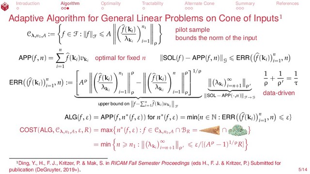 Introduction Algorithm Optimality Tractability Alternate Cone Summary References
Adaptive Algorithm for General Linear Problems on Cone of Inputs
Cλ,n1
,A
:= f ∈ F : f
F
A
f(ki
)
λki
n1
i=1 ρ
pilot sample
bounds the norm of the input
APP(f, n) =
n
i=1
f(ki
)vki
optimal for ﬁxed n SOL(f) − APP(f, n)
G
ERR f(ki
) n
i=1
, n
ERR f(ki
) n
i=1
, n :=

Aρ
f(ki
)
λki
n1
i=1
ρ
ρ
−
f(ki
)
λki
n
i=1
ρ
ρ


1/ρ
upper bound on f− n
i=1
f(ki)uki F
λki
∞
i=n+1 ρ
SOL − APP(·,n) F→G
1
ρ
+
1
ρ
=
1
τ
data-driven
ALG(f, ε) = APP(f, n∗(f, ε)) for n∗(f, ε) = min{n ∈ N : ERR f(ki
) n
i=1
, n ε}
COST(ALG, Cλ,n1
,A
, ε, R) = max n∗(f, ε) : f ∈ Cλ,n1
,A ∩ BR
= ∩
= min n n1
: λki
∞
i=n+1 ρ
ε/[(Aρ − 1)1/ρR]
Ding, Y., H., F. J., Kritzer, P. & Mak, S. in RICAM Fall Semester Proceedings (eds H., F. J. & Kritzer, P.) Submitted for
publication (DeGruyter, 2019+). 5/14
