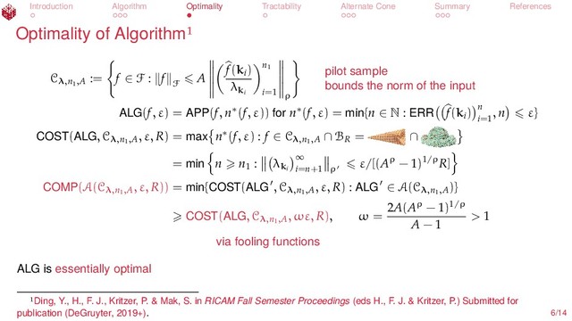 Introduction Algorithm Optimality Tractability Alternate Cone Summary References
Optimality of Algorithm
Cλ,n1
,A
:= f ∈ F : f
F
A
f(ki
)
λki
n1
i=1 ρ
pilot sample
bounds the norm of the input
ALG(f, ε) = APP(f, n∗(f, ε)) for n∗(f, ε) = min{n ∈ N : ERR f(ki
) n
i=1
, n ε}
COST(ALG, Cλ,n1
,A
, ε, R) = max n∗(f, ε) : f ∈ Cλ,n1
,A ∩ BR
= ∩
= min n n1
: λki
∞
i=n+1 ρ
ε/[(Aρ − 1)1/ρR]
COMP(A(Cλ,n1
,A
, ε, R)) = min{COST(ALG , Cλ,n1
,A
, ε, R) : ALG ∈ A(Cλ,n1
,A
)}
COST(ALG, Cλ,n1
,A
, ωε, R), ω =
2A(Aρ − 1)1/ρ
A − 1
> 1
via fooling functions
ALG is essentially optimal
Ding, Y., H., F. J., Kritzer, P. & Mak, S. in RICAM Fall Semester Proceedings (eds H., F. J. & Kritzer, P.) Submitted for
publication (DeGruyter, 2019+). 6/14
