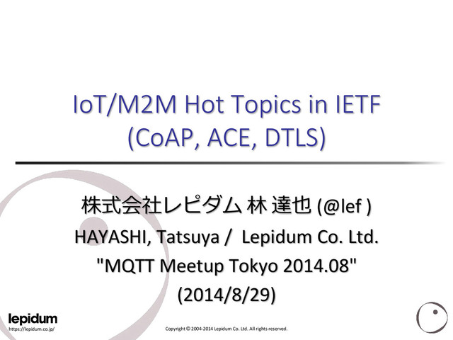 https://lepidum.co.jp/ Copyright © 2004-2014 Lepidum Co. Ltd. All rights reserved.
IoT/M2M Hot Topics in IETF
(CoAP, ACE, DTLS)
株式会社レピダム 林 達也 (@lef )
HAYASHI, Tatsuya / Lepidum Co. Ltd.
"MQTT Meetup Tokyo 2014.08"
(2014/8/29)
