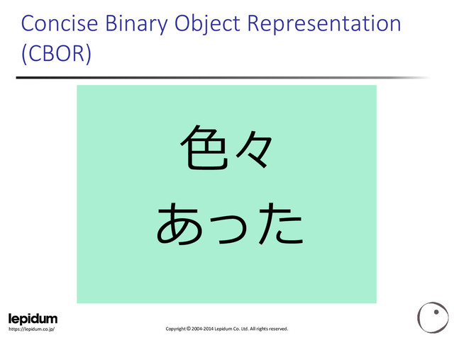 Copyright © 2004-2014 Lepidum Co. Ltd. All rights reserved.
https://lepidum.co.jp/
色々
あった
Concise Binary Object Representation
(CBOR)
