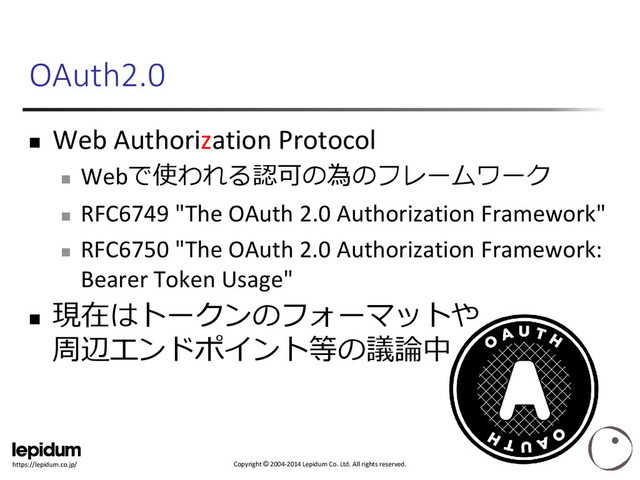 Copyright © 2004-2014 Lepidum Co. Ltd. All rights reserved.
https://lepidum.co.jp/
OAuth2.0
 Web Authorization Protocol

Webで使われる認可の為のフレームワーク

RFC6749 "The OAuth 2.0 Authorization Framework"

RFC6750 "The OAuth 2.0 Authorization Framework:
Bearer Token Usage"

現在はトークンのフォーマットや
周辺エンドポイント等の議論中
