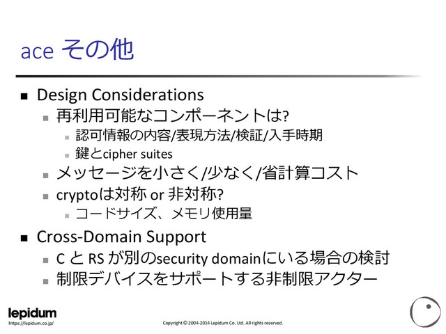 Copyright © 2004-2014 Lepidum Co. Ltd. All rights reserved.
https://lepidum.co.jp/
ace その他
 Design Considerations

再利用可能なコンポーネントは?

認可情報の内容/表現方法/検証/入手時期

鍵とcipher suites

メッセージを小さく/少なく/省計算コスト

cryptoは対称 or 非対称?

コードサイズ、メモリ使用量
 Cross-Domain Support

C と RS が別のsecurity domainにいる場合の検討

制限デバイスをサポートする非制限アクター

