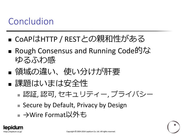 Copyright © 2004-2014 Lepidum Co. Ltd. All rights reserved.
https://lepidum.co.jp/
Concludion
 CoAPはHTTP / RESTとの親和性がある
 Rough Consensus and Running Code的な
ゆるふわ感

領域の違い、使い分けが肝要

課題はいまは安全性

認証, 認可, セキュリティー, プライバシー

Secure by Default, Privacy by Design

→Wire Format以外も
