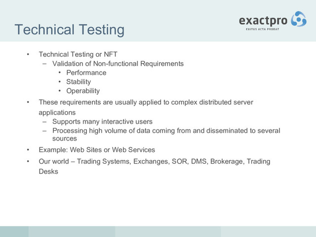 Technical Testing
• Technical Testing or NFT
– Validation of Non-functional Requirements
• Performance
• Stability
• Operability
• These requirements are usually applied to complex distributed server
applications
– Supports many interactive users
– Processing high volume of data coming from and disseminated to several
sources
• Example: Web Sites or Web Services
• Our world – Trading Systems, Exchanges, SOR, DMS, Brokerage, Trading
Desks
