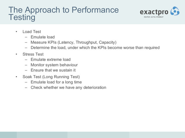 The Approach to Performance
Testing
• Load Test
– Emulate load
– Measure KPIs (Latency, Throughput, Capacity)
– Determine the load, under which the KPIs become worse than required
• Stress Test
– Emulate extreme load
– Monitor system behaviour
– Ensure that we sustain it
• Soak Test (Long Running Test)
– Emulate load for a long time
– Check whether we have any deterioration
