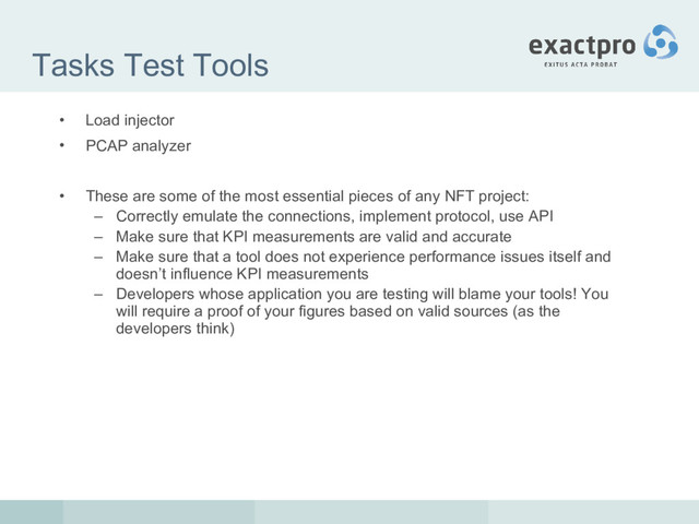 Tasks Test Tools
• Load injector
• PCAP analyzer
• These are some of the most essential pieces of any NFT project:
– Correctly emulate the connections, implement protocol, use API
– Make sure that KPI measurements are valid and accurate
– Make sure that a tool does not experience performance issues itself and
doesn’t influence KPI measurements
– Developers whose application you are testing will blame your tools! You
will require a proof of your figures based on valid sources (as the
developers think)
