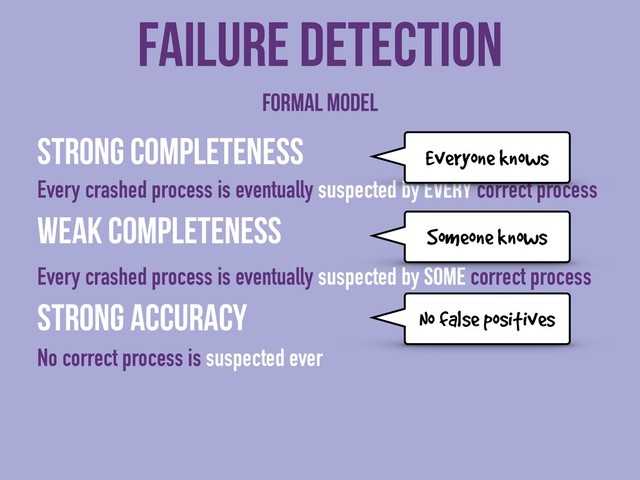 Strong completeness
Every crashed process is eventually suspected by every correct process
Weak completeness
Every crashed process is eventually suspected by some correct process
Strong accuracy
No correct process is suspected ever
Failure detection
No false positives
Formal model
Everyone knows
Someone knows
