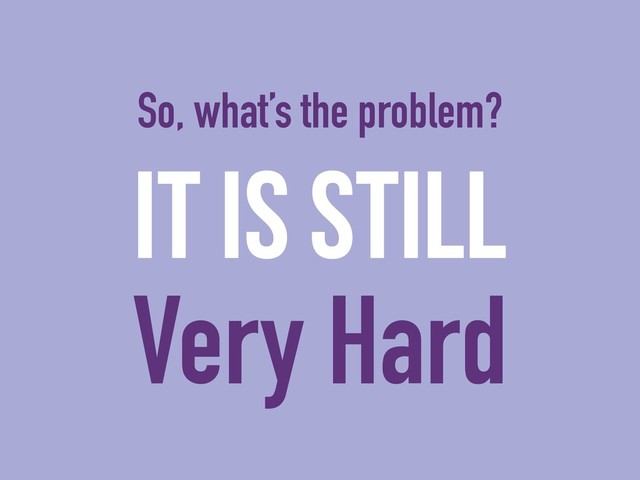 It is still
Very Hard
So, what’s the problem?

