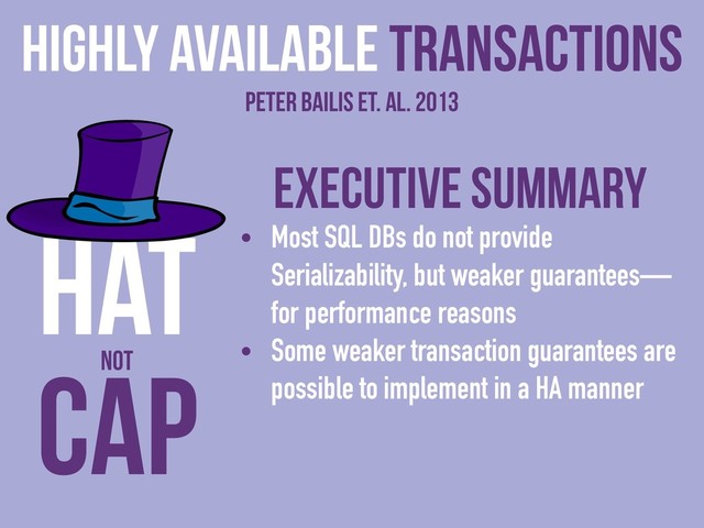 Executive Summary
• Most SQL DBs do not provide
Serializability, but weaker guarantees—
for performance reasons
• Some weaker transaction guarantees are
possible to implement in a HA manner
Highly Available Transactions
Peter Bailis et. al. 2013
CAP
HAT
NOT
