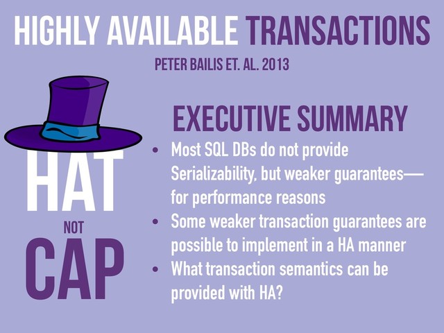 Executive Summary
• Most SQL DBs do not provide
Serializability, but weaker guarantees—
for performance reasons
• Some weaker transaction guarantees are
possible to implement in a HA manner
• What transaction semantics can be
provided with HA?
Highly Available Transactions
Peter Bailis et. al. 2013
CAP
HAT
NOT
