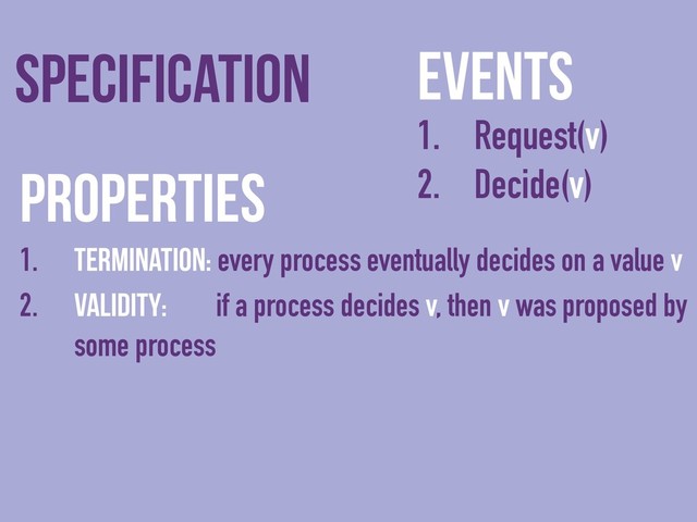 Events
1. Request(v)
2. Decide(v)
Specification
Properties
1. Termination: every process eventually decides on a value v
2. Validity: if a process decides v, then v was proposed by
some process

