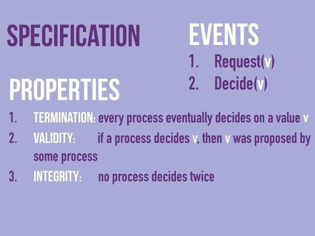 Events
1. Request(v)
2. Decide(v)
Specification
Properties
1. Termination: every process eventually decides on a value v
2. Validity: if a process decides v, then v was proposed by
some process
3. Integrity: no process decides twice
