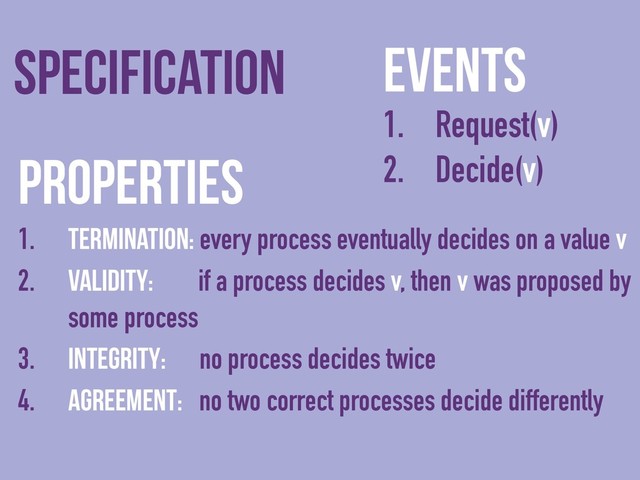 Events
1. Request(v)
2. Decide(v)
Specification
Properties
1. Termination: every process eventually decides on a value v
2. Validity: if a process decides v, then v was proposed by
some process
3. Integrity: no process decides twice
4. Agreement: no two correct processes decide differently
