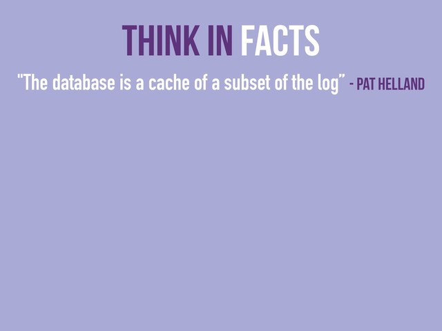 "The database is a cache of a subset of the log” - Pat Helland
Think In Facts
