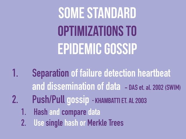 1. Separation of failure detection heartbeat
and dissemination of data - DAS et. al. 2002 (SWIM)
2. Push/Pull gossip - Khambatti et. al 2003
1. Hash and compare data
2. Use single hash or Merkle Trees
Some Standard
Optimizations to
Epidemic Gossip
