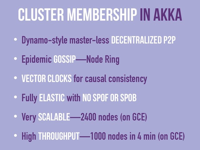 cluster membership in Akka
• Dynamo-style master-less decentralized P2P
• Epidemic Gossip—Node Ring
• Vector Clocks for causal consistency
• Fully elastic with no SPOF or SPOB
• Very scalable—2400 nodes (on GCE)
• High throughput—1000 nodes in 4 min (on GCE)

