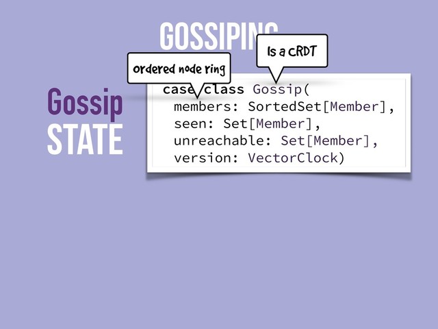 State
Gossip
GOSSIPING
case class Gossip(
members: SortedSet[Member],
seen: Set[Member],
unreachable: Set[Member],
version: VectorClock)
Is a CRDT
Ordered node ring
