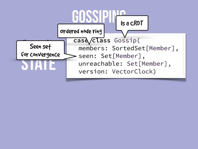 State
Gossip
GOSSIPING
case class Gossip(
members: SortedSet[Member],
seen: Set[Member],
unreachable: Set[Member],
version: VectorClock)
Is a CRDT
Ordered node ring
Seen set
for convergence

