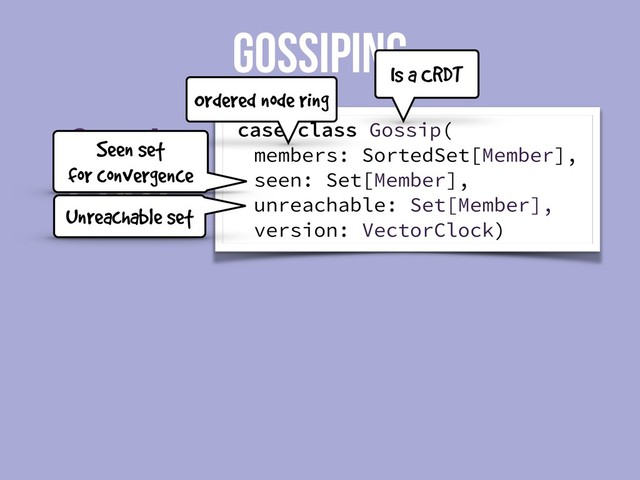 State
Gossip
GOSSIPING
case class Gossip(
members: SortedSet[Member],
seen: Set[Member],
unreachable: Set[Member],
version: VectorClock)
Is a CRDT
Ordered node ring
Seen set
for convergence
Unreachable set
