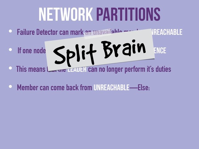 Network Partitions
• Failure Detector can mark an unavailable member Unreachable
• If one node is Unreachable then no cluster Convergence
• This means that the Leader can no longer perform it’s duties
• Member can come back from Unreachable—Else:
Split Brain
