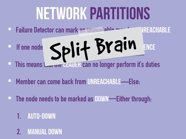 Network Partitions
• Failure Detector can mark an unavailable member Unreachable
• If one node is Unreachable then no cluster Convergence
• This means that the Leader can no longer perform it’s duties
• Member can come back from Unreachable—Else:
• The node needs to be marked as Down—either through:
1. auto-down
2. Manual down
Split Brain
