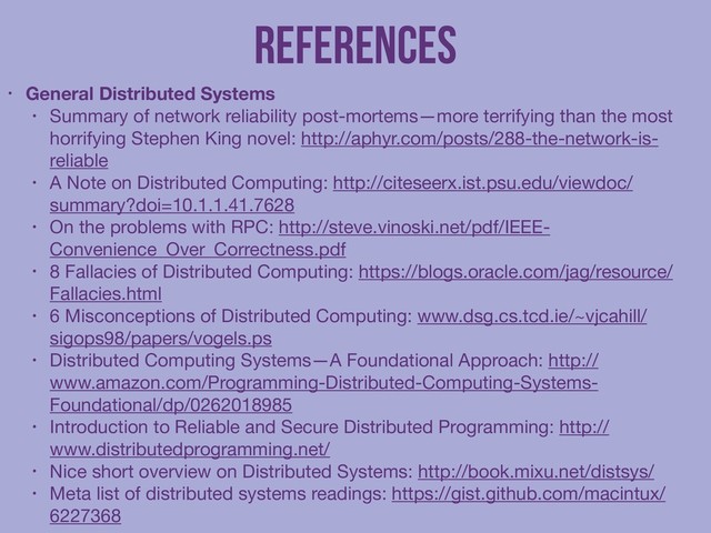 References
• General Distributed Systems
• Summary of network reliability post-mortems—more terrifying than the most
horrifying Stephen King novel: http://aphyr.com/posts/288-the-network-is-
reliable

• A Note on Distributed Computing: http://citeseerx.ist.psu.edu/viewdoc/
summary?doi=10.1.1.41.7628

• On the problems with RPC: http://steve.vinoski.net/pdf/IEEE-
Convenience_Over_Correctness.pdf

• 8 Fallacies of Distributed Computing: https://blogs.oracle.com/jag/resource/
Fallacies.html

• 6 Misconceptions of Distributed Computing: www.dsg.cs.tcd.ie/~vjcahill/
sigops98/papers/vogels.ps

• Distributed Computing Systems—A Foundational Approach: http://
www.amazon.com/Programming-Distributed-Computing-Systems-
Foundational/dp/0262018985

• Introduction to Reliable and Secure Distributed Programming: http://
www.distributedprogramming.net/

• Nice short overview on Distributed Systems: http://book.mixu.net/distsys/ 

• Meta list of distributed systems readings: https://gist.github.com/macintux/
6227368
