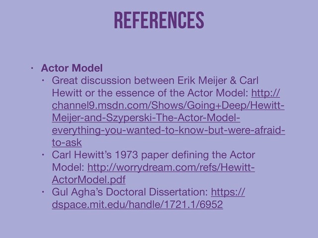 References
!
• Actor Model
• Great discussion between Erik Meijer & Carl
Hewitt or the essence of the Actor Model: http://
channel9.msdn.com/Shows/Going+Deep/Hewitt-
Meijer-and-Szyperski-The-Actor-Model-
everything-you-wanted-to-know-but-were-afraid-
to-ask

• Carl Hewitt’s 1973 paper deﬁning the Actor
Model: http://worrydream.com/refs/Hewitt-
ActorModel.pdf

• Gul Agha’s Doctoral Dissertation: https://
dspace.mit.edu/handle/1721.1/6952
