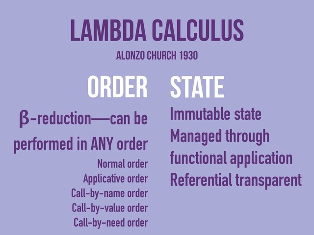 order
β-reduction—can be
performed in any order
Normal order
Applicative order
Call-by-name order
Call-by-value order
Call-by-need order
Lambda Calculus
state
Immutable state
Managed through
functional application
Referential transparent
Alonzo Church 1930

