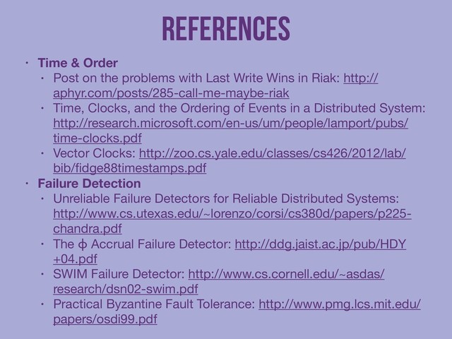 References
• Time & Order
• Post on the problems with Last Write Wins in Riak: http://
aphyr.com/posts/285-call-me-maybe-riak

• Time, Clocks, and the Ordering of Events in a Distributed System:
http://research.microsoft.com/en-us/um/people/lamport/pubs/
time-clocks.pdf

• Vector Clocks: http://zoo.cs.yale.edu/classes/cs426/2012/lab/
bib/ﬁdge88timestamps.pdf

• Failure Detection
• Unreliable Failure Detectors for Reliable Distributed Systems:
http://www.cs.utexas.edu/~lorenzo/corsi/cs380d/papers/p225-
chandra.pdf

• The ϕ Accrual Failure Detector: http://ddg.jaist.ac.jp/pub/HDY
+04.pdf

• SWIM Failure Detector: http://www.cs.cornell.edu/~asdas/
research/dsn02-swim.pdf

• Practical Byzantine Fault Tolerance: http://www.pmg.lcs.mit.edu/
papers/osdi99.pdf
