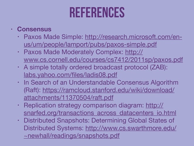 References
• Consensus
• Paxos Made Simple: http://research.microsoft.com/en-
us/um/people/lamport/pubs/paxos-simple.pdf

• Paxos Made Moderately Complex: http://
www.cs.cornell.edu/courses/cs7412/2011sp/paxos.pdf

• A simple totally ordered broadcast protocol (ZAB):
labs.yahoo.com/ﬁles/ladis08.pdf

• In Search of an Understandable Consensus Algorithm
(Raft): https://ramcloud.stanford.edu/wiki/download/
attachments/11370504/raft.pdf

• Replication strategy comparison diagram: http://
snarfed.org/transactions_across_datacenters_io.html

• Distributed Snapshots: Determining Global States of
Distributed Systems: http://www.cs.swarthmore.edu/
~newhall/readings/snapshots.pdf
