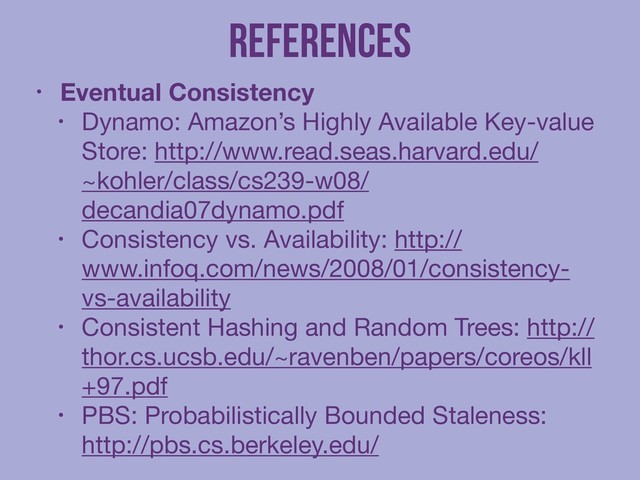 References
• Eventual Consistency
• Dynamo: Amazon’s Highly Available Key-value
Store: http://www.read.seas.harvard.edu/
~kohler/class/cs239-w08/
decandia07dynamo.pdf

• Consistency vs. Availability: http://
www.infoq.com/news/2008/01/consistency-
vs-availability

• Consistent Hashing and Random Trees: http://
thor.cs.ucsb.edu/~ravenben/papers/coreos/kll
+97.pdf

• PBS: Probabilistically Bounded Staleness:
http://pbs.cs.berkeley.edu/
